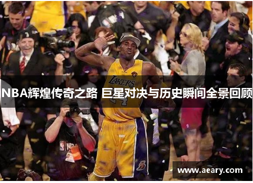 NBA辉煌传奇之路 巨星对决与历史瞬间全景回顾